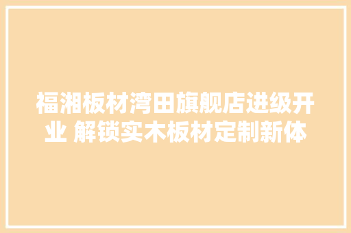 福湘板材湾田旗舰店进级开业 解锁实木板材定制新体验,旗舰店是啥意思。
