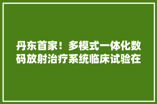 丹东首家！多模式一体化数码放射治疗系统临床试验在第一病院启动