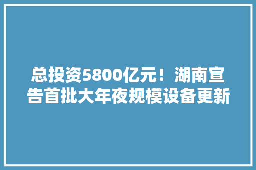 总投资5800亿元！湖南宣告首批大年夜规模设备更新优势企业优势产品目录