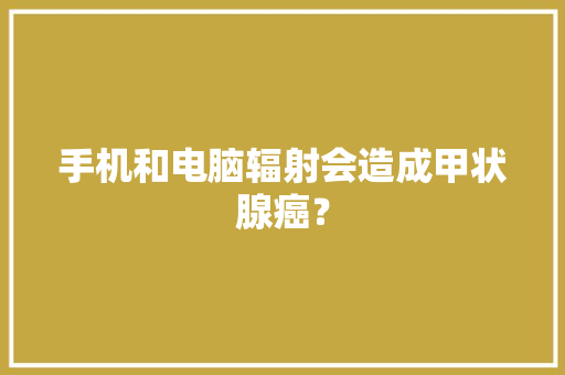手机和电脑辐射会造成甲状腺癌？