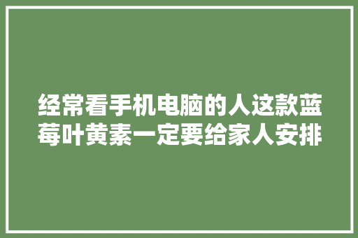 经常看手机电脑的人这款蓝莓叶黄素一定要给家人安排起来！