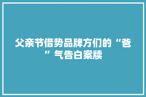 父亲节借势品牌方们的“爸”气告白案牍,文案2024最火文案。