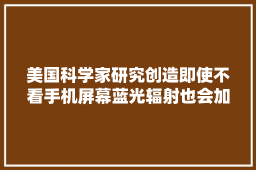 美国科学家研究创造即使不看手机屏幕蓝光辐射也会加速衰老