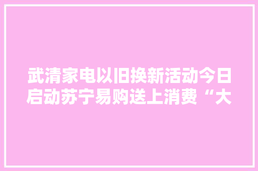 武清家电以旧换新活动今日启动苏宁易购送上消费“大年夜礼包”