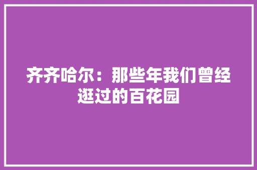 齐齐哈尔：那些年我们曾经逛过的百花园