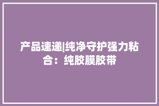 产品速递|纯净守护强力粘合：纯胶膜胶带