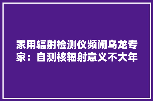 家用辐射检测仪频闹乌龙专家：自测核辐射意义不大年夜