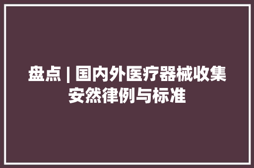 盘点 | 国内外医疗器械收集安然律例与标准