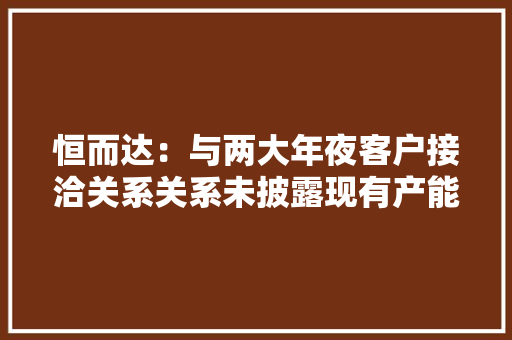 恒而达：与两大年夜客户接洽关系关系未披露现有产能和募投产能都成谜