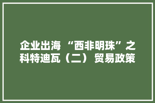 企业出海 “西非明珠”之科特迪瓦（二） 贸易政策干货分享 企业出海 “西非明珠”之科特迪瓦（二） 贸易政策干货分享 智能家居