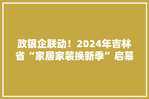 政银企联动！2024年吉林省“家居家装换新季”启幕
