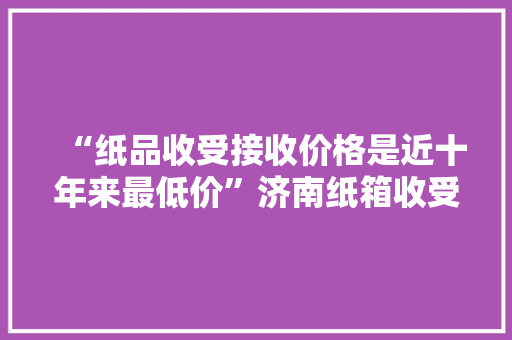 “纸品收受接收价格是近十年来最低价”济南纸箱收受接收价格查询访问,纸箱回收一斤多少元。