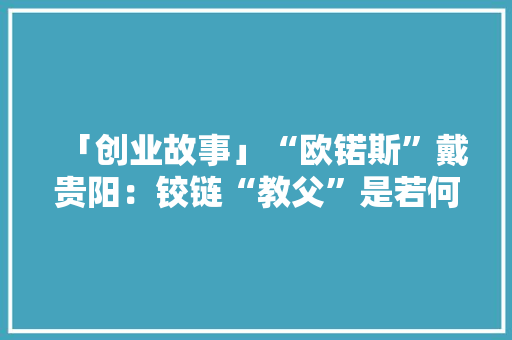 「创业故事」“欧锘斯”戴贵阳：铰链“教父”是若何炼成的？