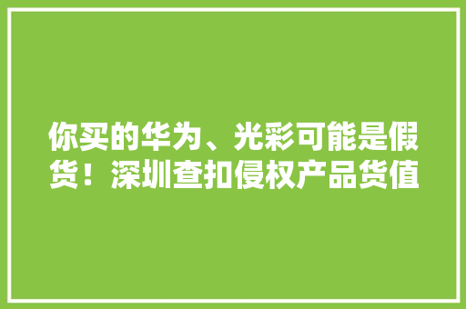 你买的华为、光彩可能是假货！深圳查扣侵权产品货值近300万
