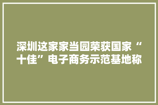 深圳这家家当园荣获国家“十佳”电子商务示范基地称号