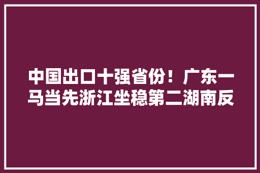 中国出口十强省份！广东一马当先浙江坐稳第二湖南反超江西