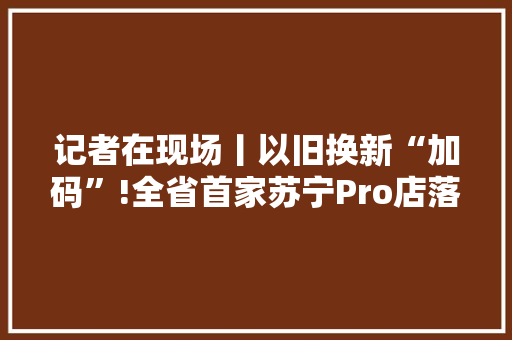 记者在现场丨以旧换新“加码”!全省首家苏宁Pro店落子鞍山