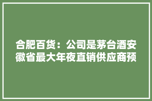 合肥百货：公司是茅台酒安徽省最大年夜直销供应商预约抽中的会员将以1499元/瓶发卖飞天53%vol 500ml贵州茅台酒