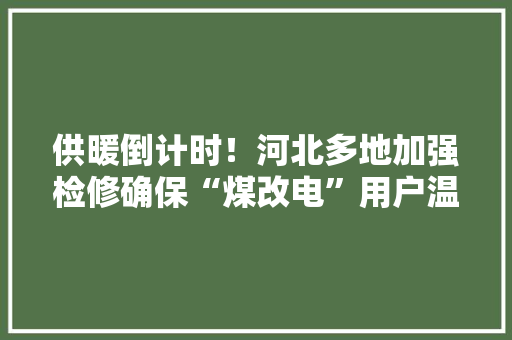 供暖倒计时！河北多地加强检修确保“煤改电”用户温暖过冬