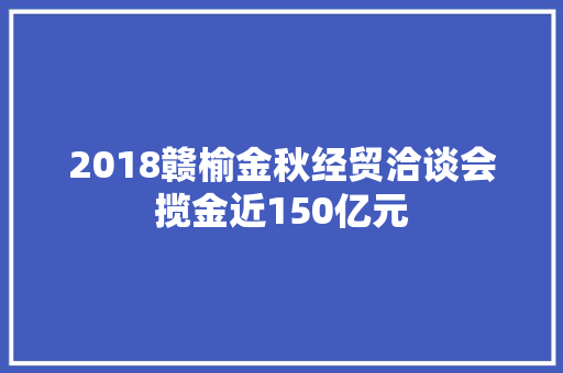 2018赣榆金秋经贸洽谈会揽金近150亿元