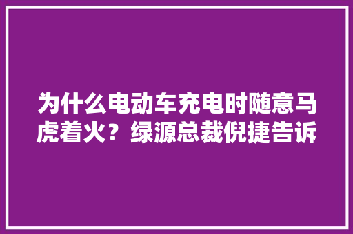 为什么电动车充电时随意马虎着火？绿源总裁倪捷告诉你谜底
