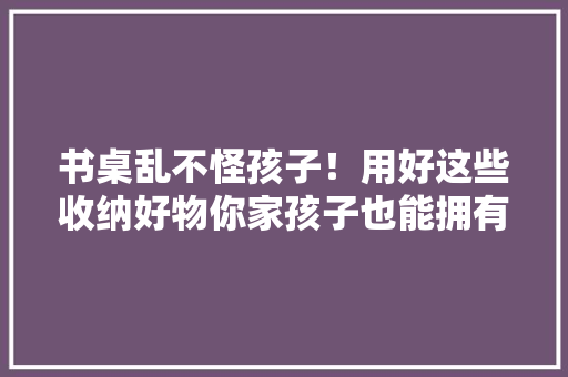 书桌乱不怪孩子！用好这些收纳好物你家孩子也能拥有整洁书桌 书桌乱不怪孩子！用好这些收纳好物你家孩子也能拥有整洁书桌 智能家居