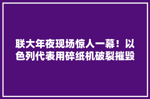 联大年夜现场惊人一幕！以色列代表用碎纸机破裂摧毁《联合国宪章》 联大年夜现场惊人一幕！以色列代表用碎纸机破裂摧毁《联合国宪章》 智能科技