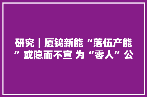 研究｜厦钨新能“落伍产能”或隐而不宣 为“零人”公司创收逾8亿元,环评工程师报考条件。