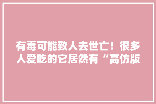 有毒可能致人去世亡！很多人爱吃的它居然有“高仿版”