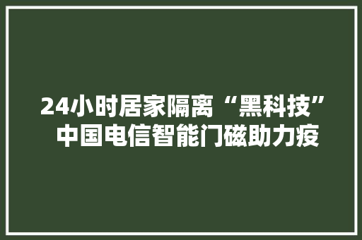 24小时居家隔离“黑科技”  中国电信智能门磁助力疫情精准监控