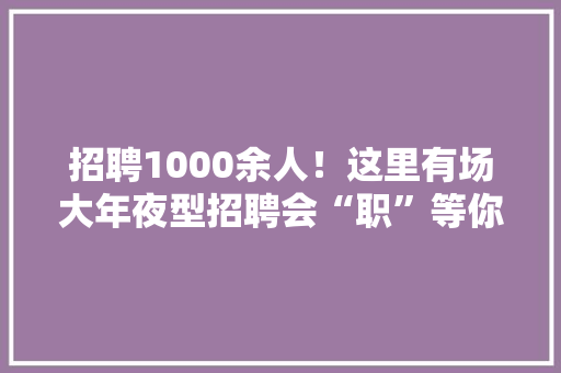 招聘1000余人！这里有场大年夜型招聘会“职”等你来 招聘1000余人！这里有场大年夜型招聘会“职”等你来 人工智能