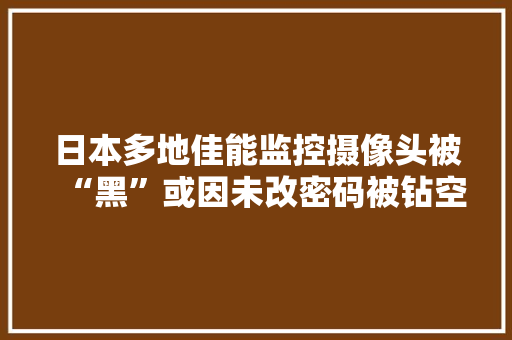 日本多地佳能监控摄像头被“黑”或因未改密码被钻空子