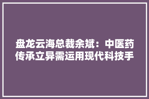 盘龙云海总裁余斌：中医药传承立异需运用现代科技手段