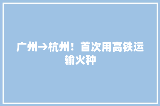广州→杭州！首次用高铁运输火种
