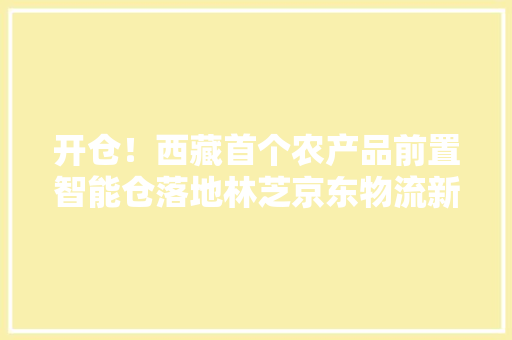 开仓！西藏首个农产品前置智能仓落地林芝京东物流新基建助力“藏品出藏”