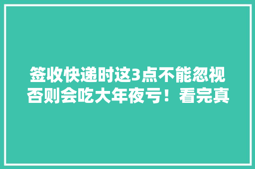 签收快递时这3点不能忽视否则会吃大年夜亏！看完真的涨常识了