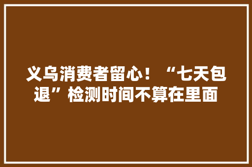 义乌消费者留心！“七天包退”检测时间不算在里面