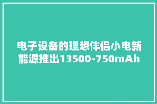 电子设备的理想伴侣小电新能源推出13500-750mAh电芯