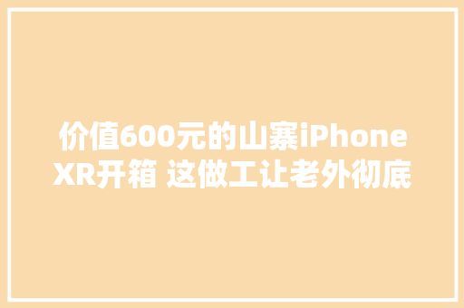 价值600元的山寨iPhoneXR开箱 这做工让老外彻底服了