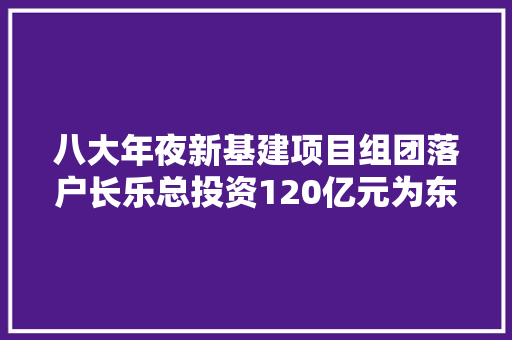 八大年夜新基建项目组团落户长乐总投资120亿元为东湖“三创园”注入新动能
