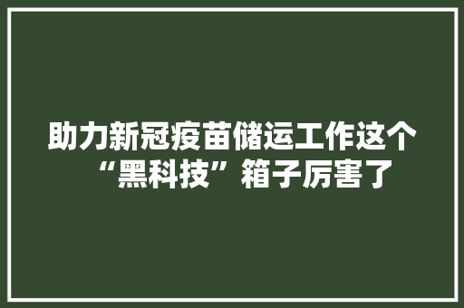 助力新冠疫苗储运工作这个“黑科技”箱子厉害了