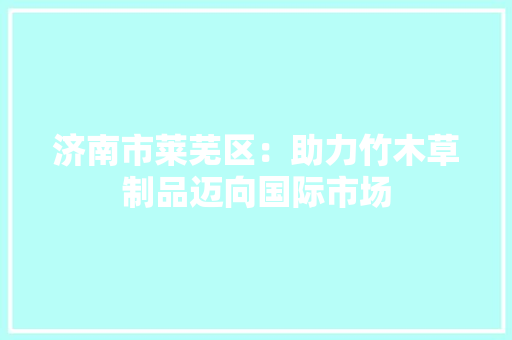 济南市莱芜区：助力竹木草制品迈向国际市场,莱芜天气预报。