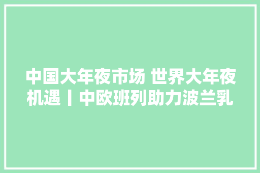 中国大年夜市场 世界大年夜机遇丨中欧班列助力波兰乳制品走上中国餐桌,波兰是哪里的国家。