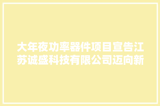 大年夜功率器件项目宣告江苏诚盛科技有限公司迈向新里程碑