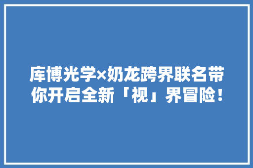 库博光学×奶龙跨界联名带你开启全新「视」界冒险！,联名书。