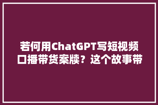若何用ChatGPT写短视频口播带货案牍？这个故事带货的模版请一定收藏好