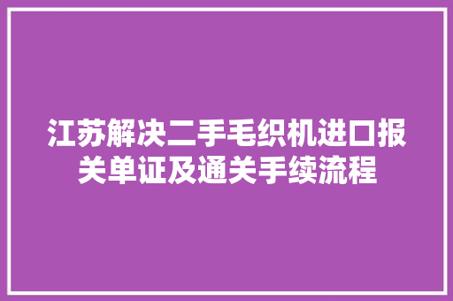 江苏解决二手毛织机进口报关单证及通关手续流程,入口英语。