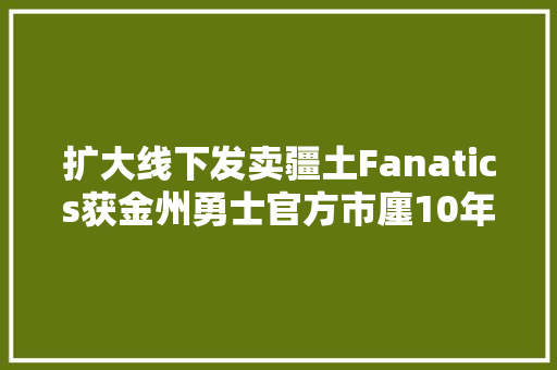 扩大线下发卖疆土Fanatics获金州勇士官方市廛10年经营权,电商代运营公司。