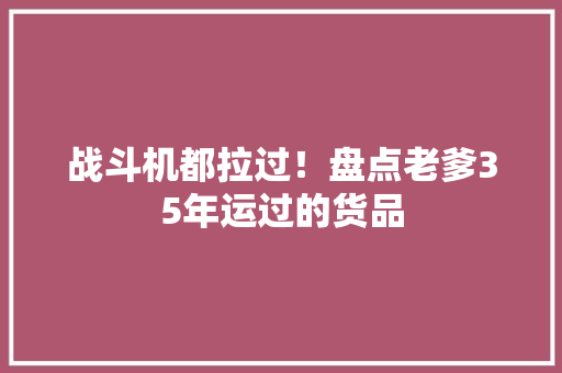 战斗机都拉过！盘点老爹35年运过的货品