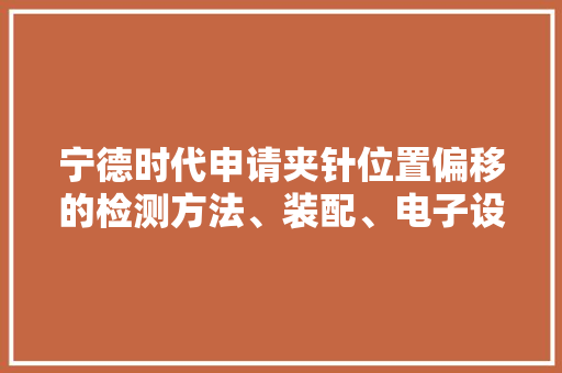 宁德时代申请夹针位置偏移的检测方法、装配、电子设备及存储介质专利有助于降低电芯内圈极片出现形变的概率提高了电芯的产品合格率